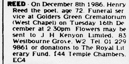 Newspaper: On December 8th 1986. Henry Reed the poet, age 72. Funeral
service at Golders Green Crematorium (West Chapel) on Tuesday 16th
December at 2.30pm. Flowers may be sent to J H Kenyon Limited. 83
Westbourne Grove. W2. Tel. 01 229 9861 or donations to The Royal
Literary Fund. f44 Temple Chambers. EC4.